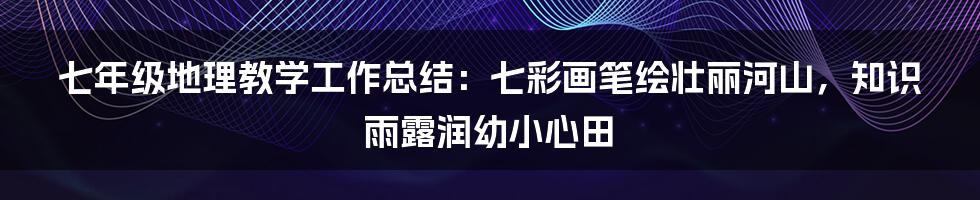 七年级地理教学工作总结：七彩画笔绘壮丽河山，知识雨露润幼小心田