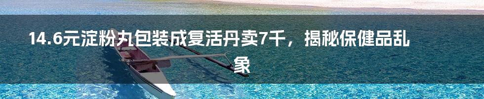 14.6元淀粉丸包装成复活丹卖7千，揭秘保健品乱象