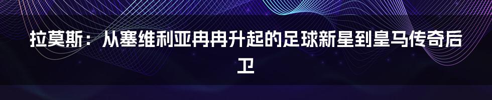 拉莫斯：从塞维利亚冉冉升起的足球新星到皇马传奇后卫