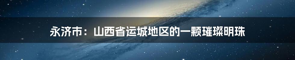 永济市：山西省运城地区的一颗璀璨明珠