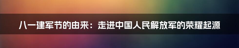 八一建军节的由来：走进中国人民解放军的荣耀起源