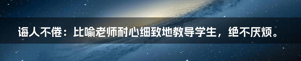 诲人不倦：比喻老师耐心细致地教导学生，绝不厌烦。