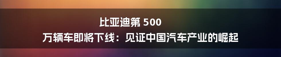 比亚迪第 500 万辆车即将下线：见证中国汽车产业的崛起