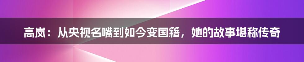 高岚：从央视名嘴到如今变国籍，她的故事堪称传奇