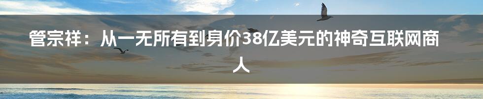 管宗祥：从一无所有到身价38亿美元的神奇互联网商人