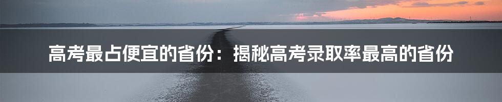 高考最占便宜的省份：揭秘高考录取率最高的省份