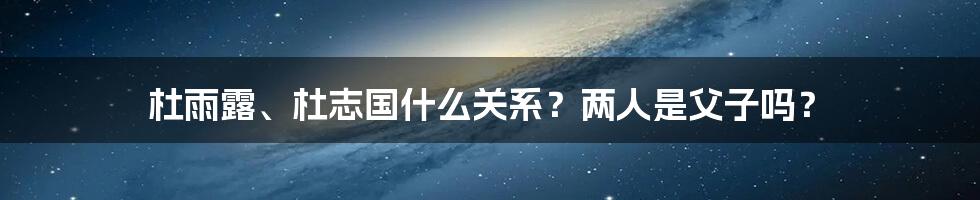 杜雨露、杜志国什么关系？两人是父子吗？