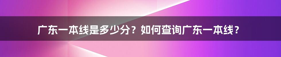 广东一本线是多少分？如何查询广东一本线？