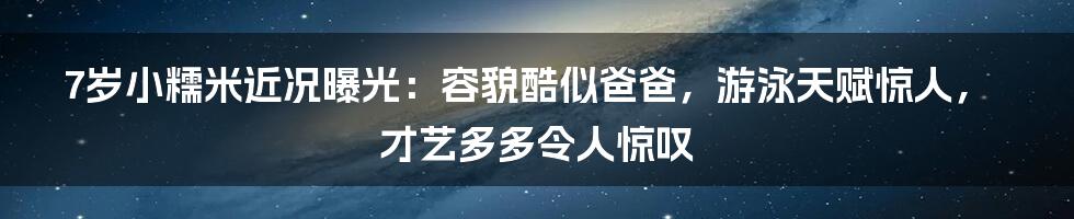 7岁小糯米近况曝光：容貌酷似爸爸，游泳天赋惊人，才艺多多令人惊叹