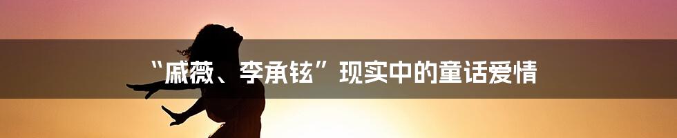 “戚薇、李承铉”现实中的童话爱情