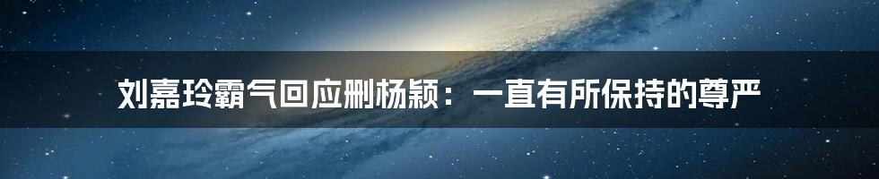 刘嘉玲霸气回应删杨颖：一直有所保持的尊严