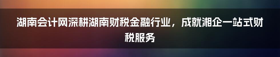 湖南会计网深耕湖南财税金融行业，成就湘企一站式财税服务