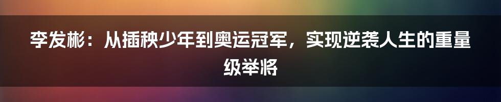 李发彬：从插秧少年到奥运冠军，实现逆袭人生的重量级举将