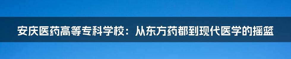 安庆医药高等专科学校：从东方药都到现代医学的摇篮