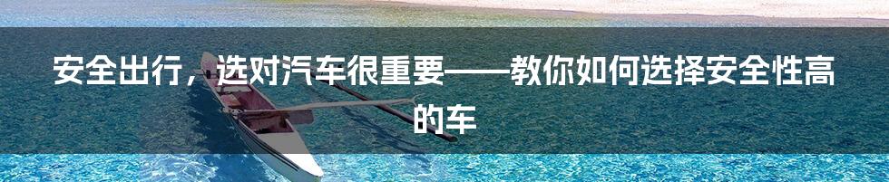 安全出行，选对汽车很重要——教你如何选择安全性高的车