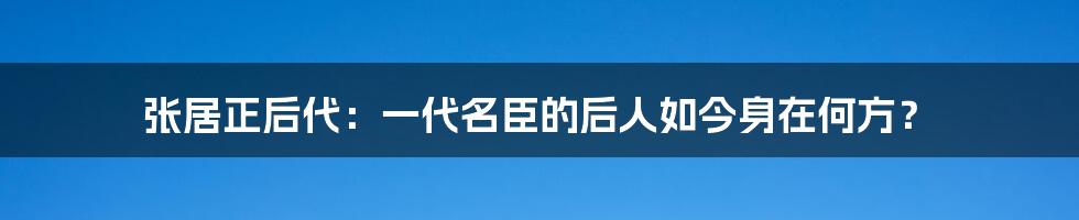 张居正后代：一代名臣的后人如今身在何方？