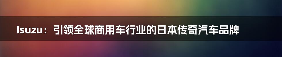 Isuzu：引领全球商用车行业的日本传奇汽车品牌