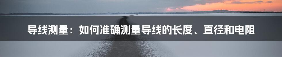 导线测量：如何准确测量导线的长度、直径和电阻