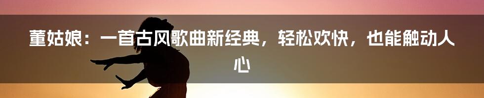 董姑娘：一首古风歌曲新经典，轻松欢快，也能触动人心