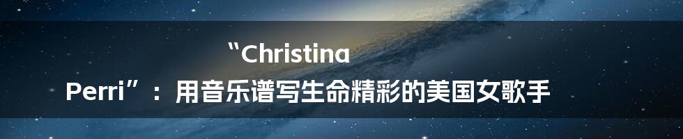 “Christina Perri”：用音乐谱写生命精彩的美国女歌手