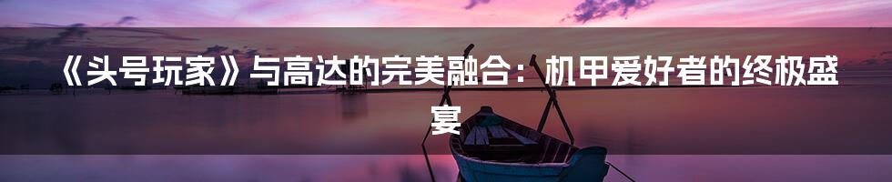 《头号玩家》与高达的完美融合：机甲爱好者的终极盛宴