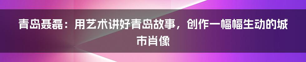 青岛聂磊：用艺术讲好青岛故事，创作一幅幅生动的城市肖像