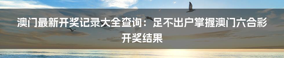 澳门最新开奖记录大全查询：足不出户掌握澳门六合彩开奖结果