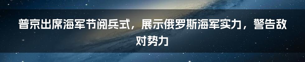 普京出席海军节阅兵式，展示俄罗斯海军实力，警告敌对势力