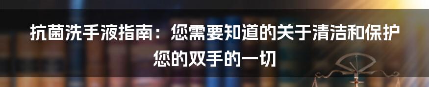 抗菌洗手液指南：您需要知道的关于清洁和保护您的双手的一切