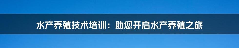 水产养殖技术培训：助您开启水产养殖之旅