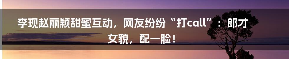 李现赵丽颖甜蜜互动，网友纷纷“打call”：郎才女貌，配一脸！