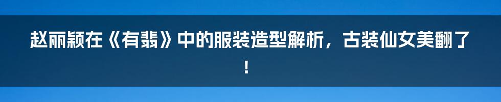 赵丽颖在《有翡》中的服装造型解析，古装仙女美翻了！