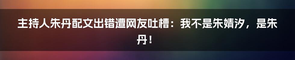 主持人朱丹配文出错遭网友吐槽：我不是朱婧汐，是朱丹！