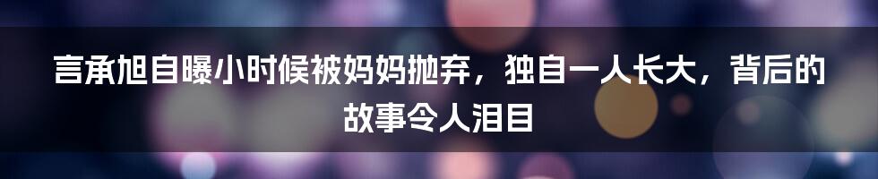 言承旭自曝小时候被妈妈抛弃，独自一人长大，背后的故事令人泪目