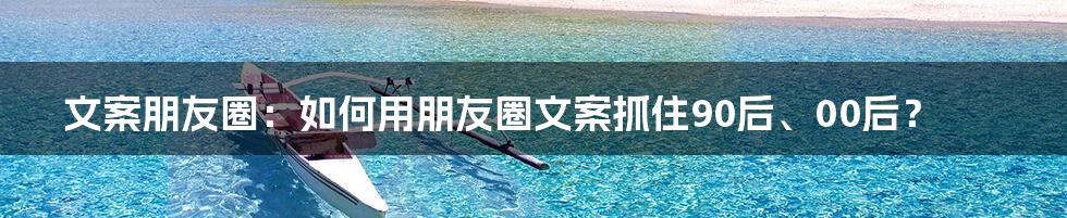 文案朋友圈：如何用朋友圈文案抓住90后、00后？