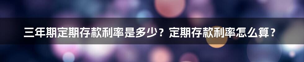 三年期定期存款利率是多少？定期存款利率怎么算？