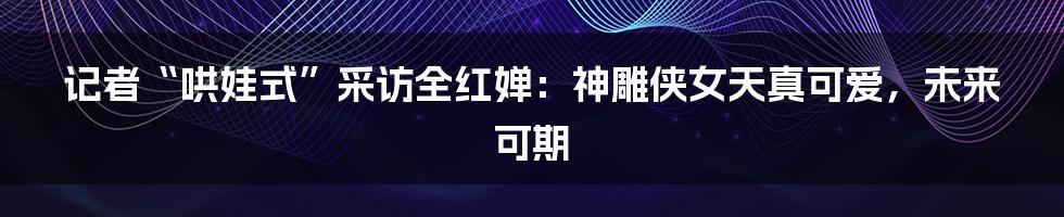 记者“哄娃式”采访全红婵：神雕侠女天真可爱，未来可期