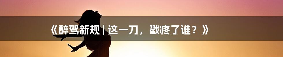 《醉驾新规 | 这一刀，戳疼了谁？》