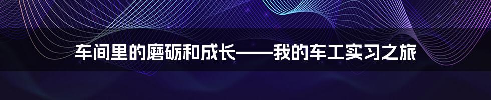 车间里的磨砺和成长——我的车工实习之旅