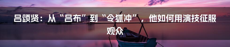 吕颂贤：从“吕布”到“令狐冲”，他如何用演技征服观众