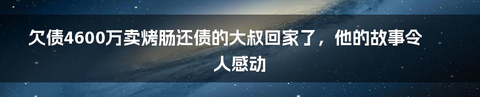 欠债4600万卖烤肠还债的大叔回家了，他的故事令人感动