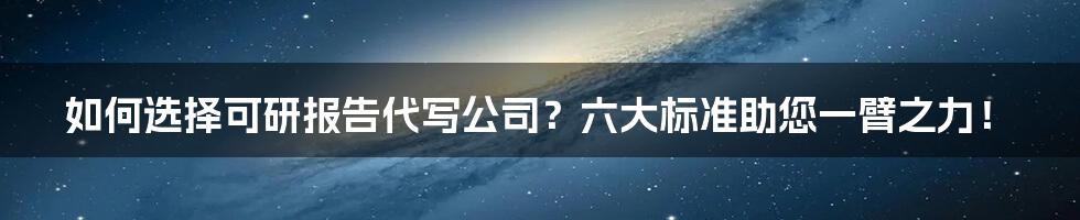 如何选择可研报告代写公司？六大标准助您一臂之力！