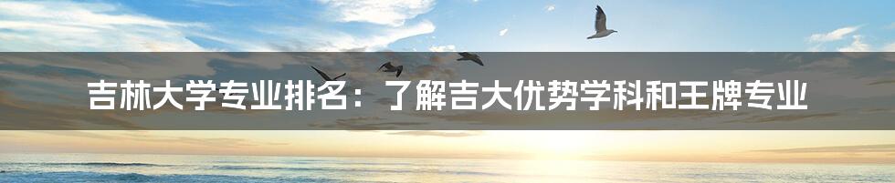 吉林大学专业排名：了解吉大优势学科和王牌专业