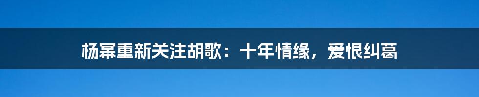 杨幂重新关注胡歌：十年情缘，爱恨纠葛