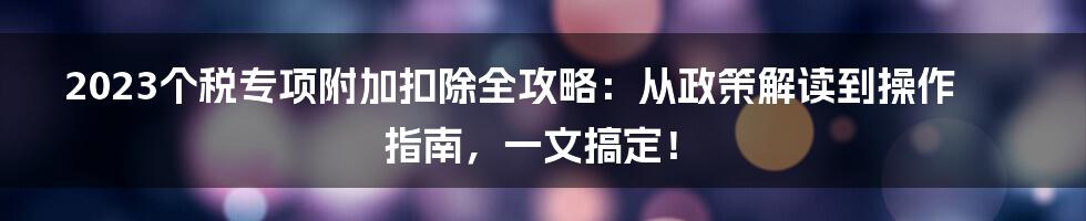 2023个税专项附加扣除全攻略：从政策解读到操作指南，一文搞定！