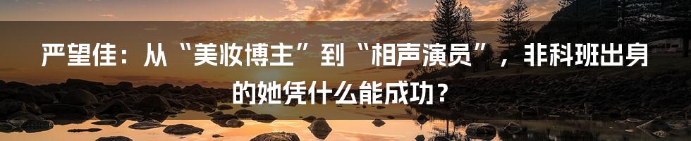 严望佳：从“美妆博主”到“相声演员”，非科班出身的她凭什么能成功？