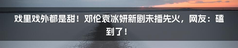 戏里戏外都是甜！邓伦袁冰妍新剧未播先火，网友：磕到了！