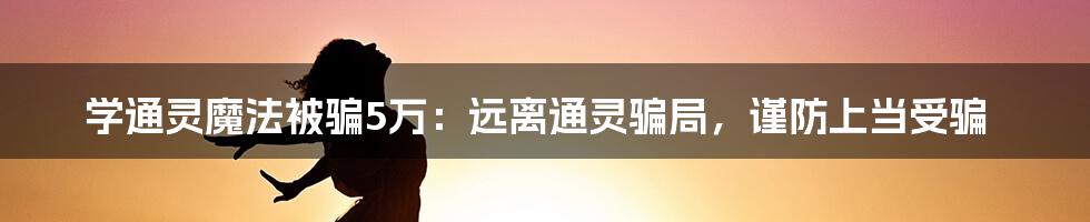 学通灵魔法被骗5万：远离通灵骗局，谨防上当受骗