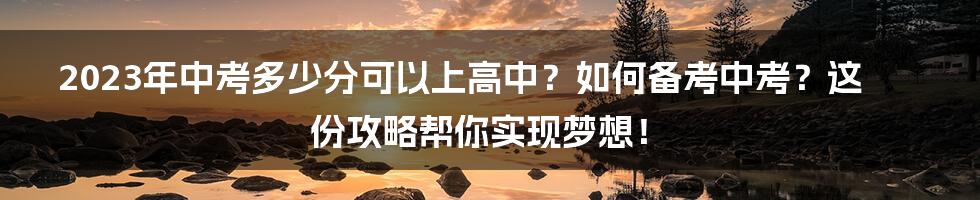 2023年中考多少分可以上高中？如何备考中考？这份攻略帮你实现梦想！