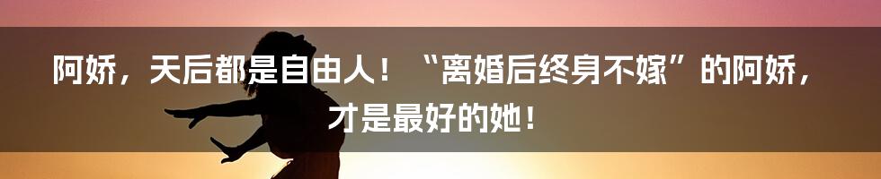 阿娇，天后都是自由人！“离婚后终身不嫁”的阿娇，才是最好的她！